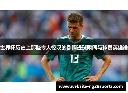 世界杯历史上那些令人惊叹的倒钩进球瞬间与球员英雄谱 世界杯历史上那些令人惊叹的倒钩进球瞬间与球员英雄谱