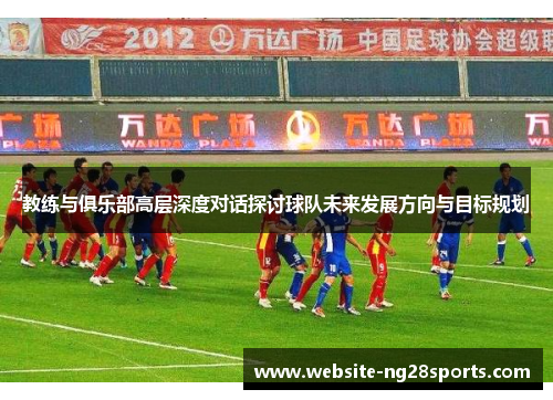 教练与俱乐部高层深度对话探讨球队未来发展方向与目标规划