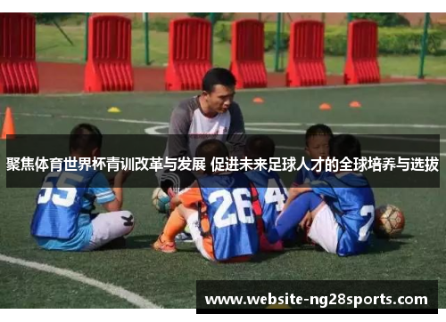 聚焦体育世界杯青训改革与发展 促进未来足球人才的全球培养与选拔