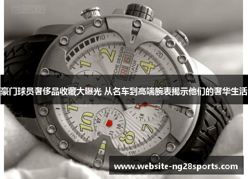 豪门球员奢侈品收藏大曝光 从名车到高端腕表揭示他们的奢华生活