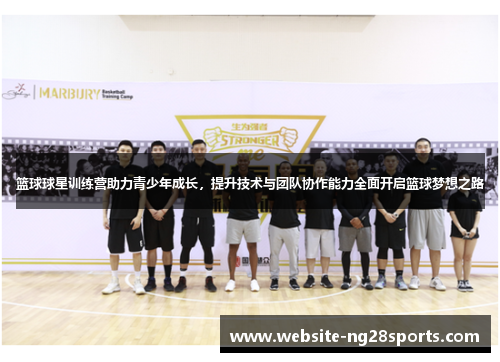 篮球球星训练营助力青少年成长，提升技术与团队协作能力全面开启篮球梦想之路