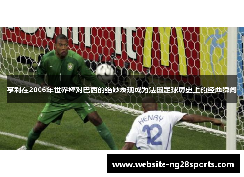亨利在2006年世界杯对巴西的绝妙表现成为法国足球历史上的经典瞬间 亨利在2006年世界杯对巴西的绝妙表现成为法国足球历史上的经典瞬间