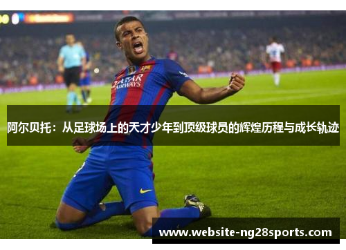 阿尔贝托：从足球场上的天才少年到顶级球员的辉煌历程与成长轨迹