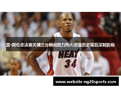 雷·阿伦总决赛关键三分瞬间助力热火逆袭历史背后深刻影响