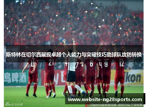 斯特林在切尔西展现卓越个人能力与突破技巧助球队攻防转换