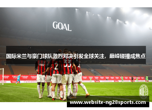 国际米兰与豪门球队激烈对决引发全球关注，巅峰碰撞成焦点