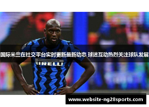 国际米兰在社交平台实时更新最新动态 球迷互动热烈关注球队发展