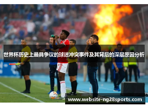 世界杯历史上最具争议的球迷冲突事件及其背后的深层原因分析