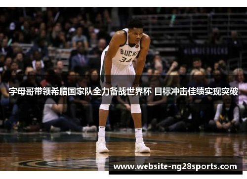 字母哥带领希腊国家队全力备战世界杯 目标冲击佳绩实现突破