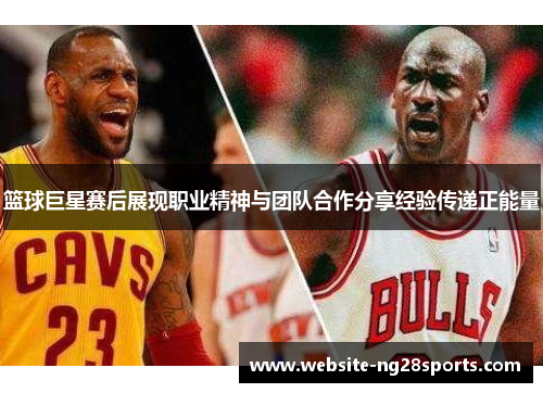 篮球巨星赛后展现职业精神与团队合作分享经验传递正能量 篮球巨星赛后展现职业精神与团队合作分享经验传递正能量