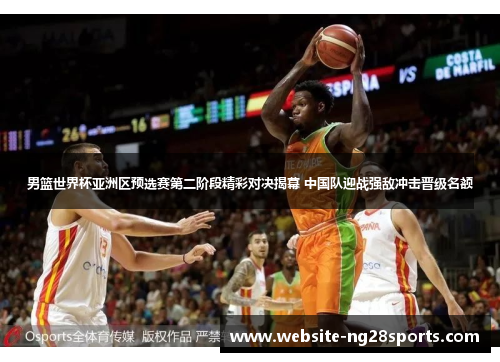 男篮世界杯亚洲区预选赛第二阶段精彩对决揭幕 中国队迎战强敌冲击晋级名额
