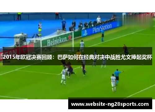 2015年欧冠决赛回顾：巴萨如何在经典对决中战胜尤文捧起奖杯