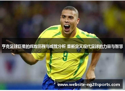 亨克足球巨星的辉煌历程与成就分析 重新定义现代足球的力量与智慧 亨克足球巨星的辉煌历程与成就分析 重新定义现代足球的力量与智慧