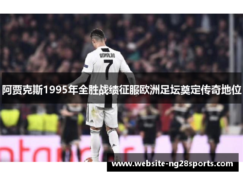 阿贾克斯1995年全胜战绩征服欧洲足坛奠定传奇地位 阿贾克斯1995年全胜战绩征服欧洲足坛奠定传奇地位