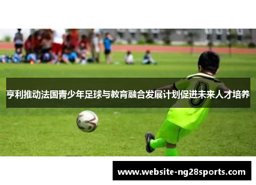 亨利推动法国青少年足球与教育融合发展计划促进未来人才培养 亨利推动法国青少年足球与教育融合发展计划促进未来人才培养