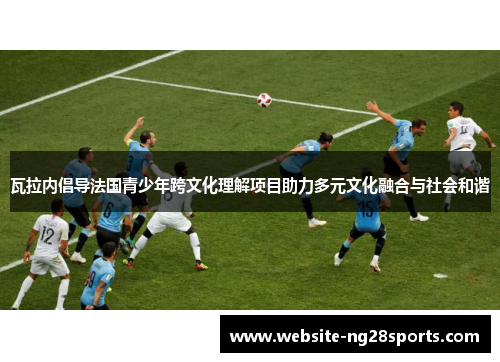 瓦拉内倡导法国青少年跨文化理解项目助力多元文化融合与社会和谐