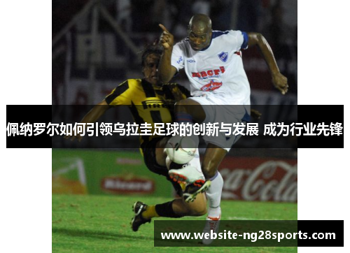佩纳罗尔如何引领乌拉圭足球的创新与发展 成为行业先锋 佩纳罗尔如何引领乌拉圭足球的创新与发展 成为行业先锋