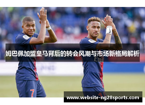 姆巴佩加盟皇马背后的转会风潮与市场新格局解析 姆巴佩加盟皇马背后的转会风潮与市场新格局解析