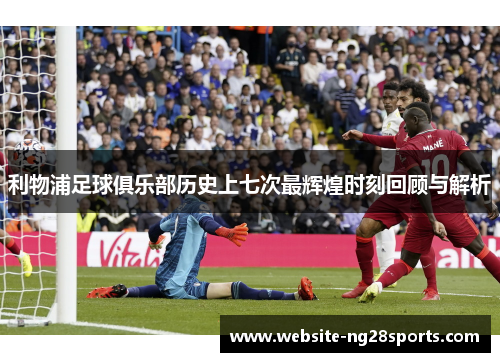 利物浦足球俱乐部历史上七次最辉煌时刻回顾与解析 利物浦足球俱乐部历史上七次最辉煌时刻回顾与解析