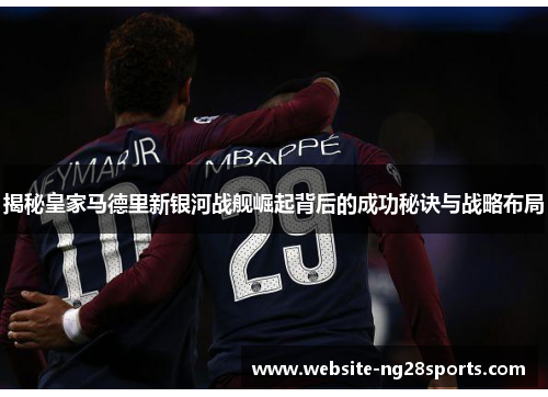 揭秘皇家马德里新银河战舰崛起背后的成功秘诀与战略布局