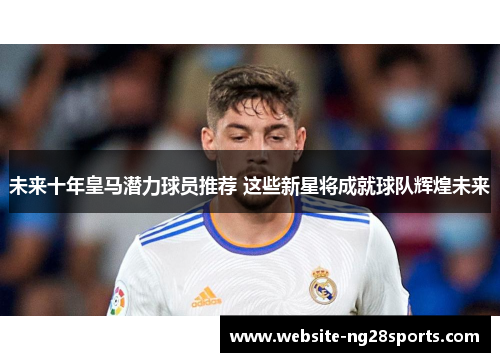 未来十年皇马潜力球员推荐 这些新星将成就球队辉煌未来
