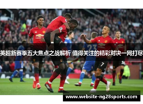 英超新赛季五大焦点之战解析 值得关注的精彩对决一网打尽 英超新赛季五大焦点之战解析 值得关注的精彩对决一网打尽