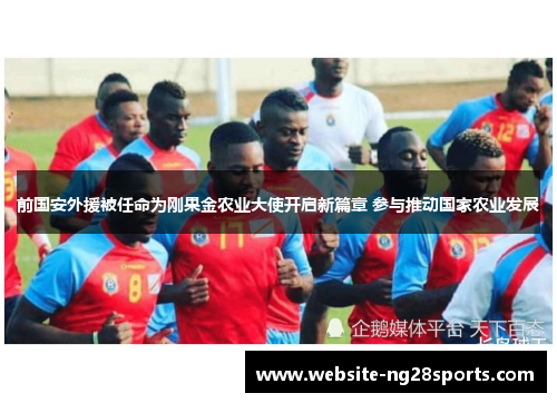 前国安外援被任命为刚果金农业大使开启新篇章 参与推动国家农业发展 前国安外援被任命为刚果金农业大使开启新篇章 参与推动国家农业发展