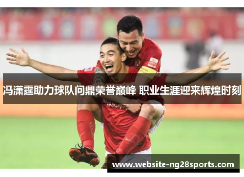 冯潇霆助力球队问鼎荣誉巅峰 职业生涯迎来辉煌时刻