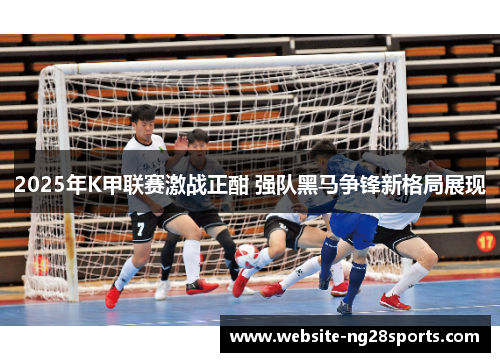 2025年K甲联赛激战正酣 强队黑马争锋新格局展现
