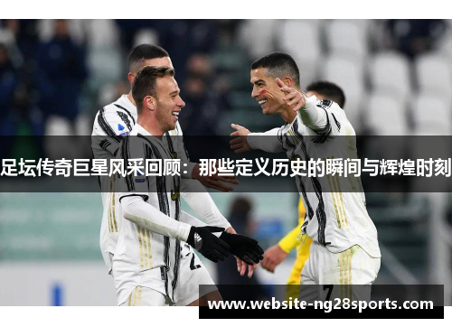 足坛传奇巨星风采回顾：那些定义历史的瞬间与辉煌时刻
