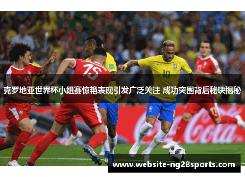 克罗地亚世界杯小组赛惊艳表现引发广泛关注 成功突围背后秘诀揭秘