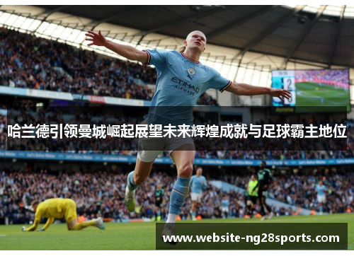 哈兰德引领曼城崛起展望未来辉煌成就与足球霸主地位