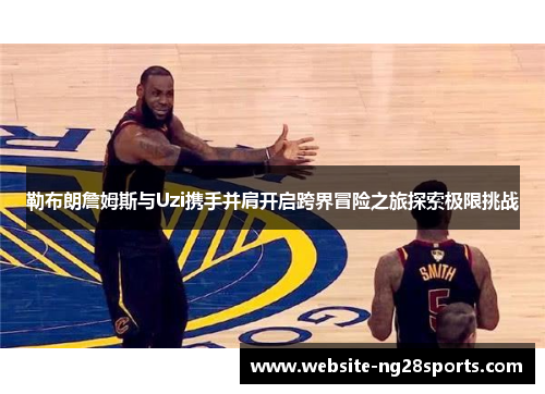 勒布朗詹姆斯与Uzi携手并肩开启跨界冒险之旅探索极限挑战