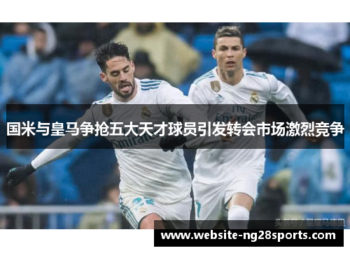 国米与皇马争抢五大天才球员引发转会市场激烈竞争 国米与皇马争抢五大天才球员引发转会市场激烈竞争