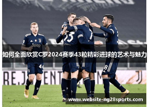 如何全面欣赏C罗2024赛季43粒精彩进球的艺术与魅力