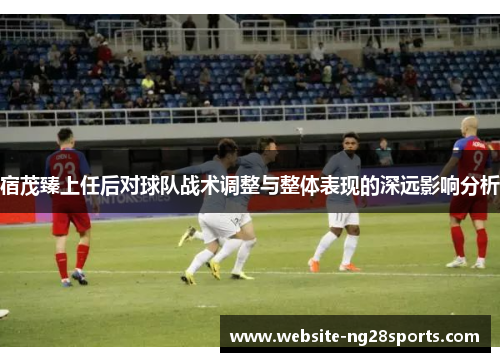 宿茂臻上任后对球队战术调整与整体表现的深远影响分析