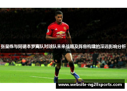 张呈栋与阿德本罗离队对球队未来战略及阵容构建的深远影响分析 张呈栋与阿德本罗离队对球队未来战略及阵容构建的深远影响分析