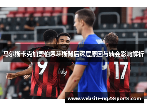 马尔斯卡克加盟伯恩茅斯背后深层原因与转会影响解析 马尔斯卡克加盟伯恩茅斯背后深层原因与转会影响解析