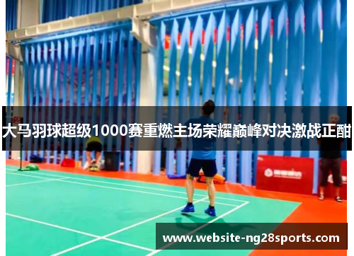 大马羽球超级1000赛重燃主场荣耀巅峰对决激战正酣