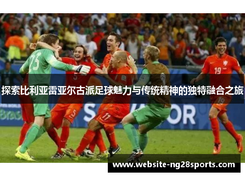 探索比利亚雷亚尔古派足球魅力与传统精神的独特融合之旅