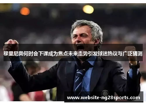 穆里尼奥何时会下课成为焦点未来走势引发球迷热议与广泛猜测 穆里尼奥何时会下课成为焦点未来走势引发球迷热议与广泛猜测