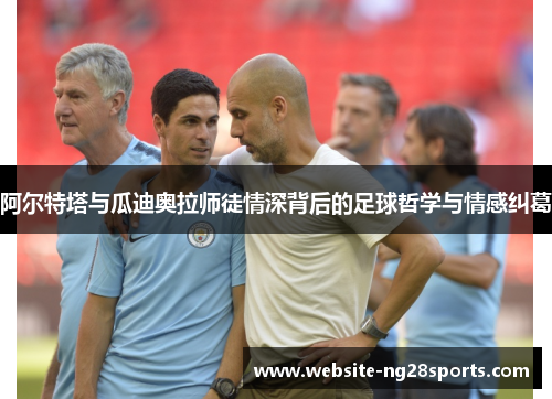 阿尔特塔与瓜迪奥拉师徒情深背后的足球哲学与情感纠葛