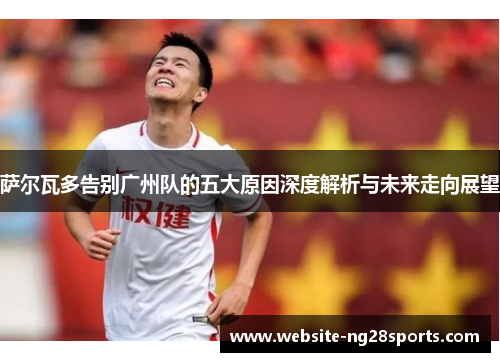 萨尔瓦多告别广州队的五大原因深度解析与未来走向展望