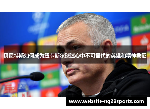 贝尼特斯如何成为纽卡斯尔球迷心中不可替代的英雄和精神象征