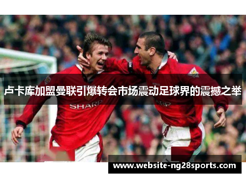 卢卡库加盟曼联引爆转会市场震动足球界的震撼之举