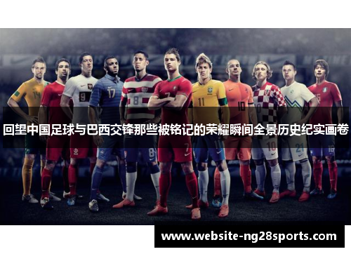 回望中国足球与巴西交锋那些被铭记的荣耀瞬间全景历史纪实画卷