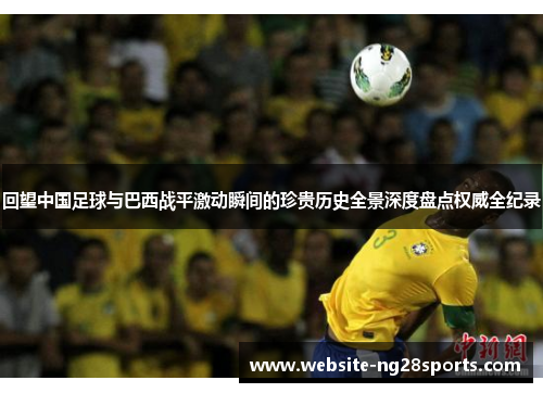 回望中国足球与巴西战平激动瞬间的珍贵历史全景深度盘点权威全纪录 回望中国足球与巴西战平激动瞬间的珍贵历史全景深度盘点权威全纪录