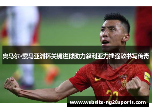 奥马尔·索马亚洲杯关键进球助力叙利亚力挫强敌书写传奇 奥马尔·索马亚洲杯关键进球助力叙利亚力挫强敌书写传奇