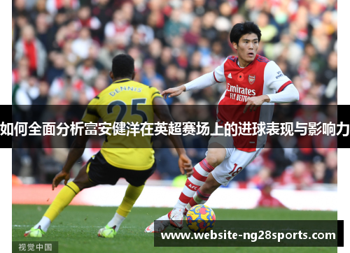 如何全面分析富安健洋在英超赛场上的进球表现与影响力 如何全面分析富安健洋在英超赛场上的进球表现与影响力