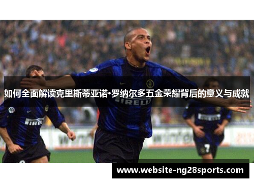如何全面解读克里斯蒂亚诺·罗纳尔多五金荣耀背后的意义与成就 如何全面解读克里斯蒂亚诺·罗纳尔多五金荣耀背后的意义与成就